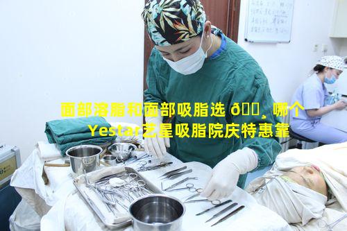 面部溶脂和面部吸脂选 🕸 哪个Yestar艺星吸脂院庆特惠靠谱吗